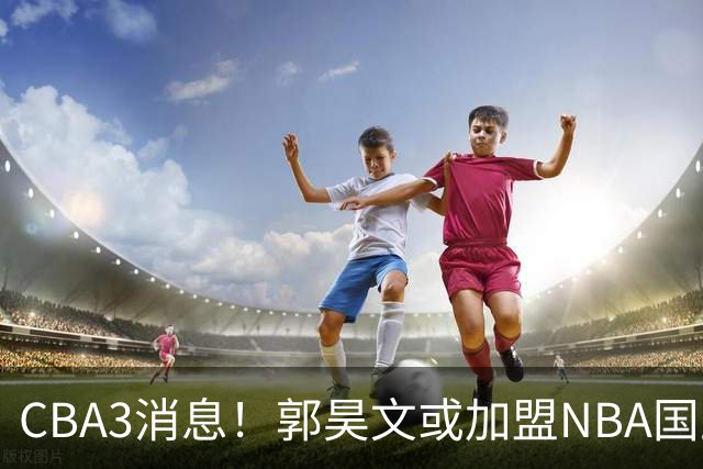 CBA3消息！郭昊文或加盟NBA国王，杜锋现身龙舟赛，方硕欲打满20年！